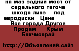 .на маз.задний мост от седельного тягоча шкода-лиаз110 под евродиски › Цена ­ 40 000 - Все города Другое » Продам   . Крым,Бахчисарай